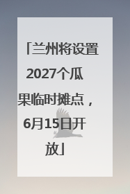兰州将设置2027个瓜果临时摊点，6月15日开放