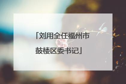 刘用全任福州市鼓楼区委书记
