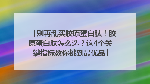 别再乱买胶原蛋白肽！胶原蛋白肽怎么选？这4个关键指标教你挑到最优品