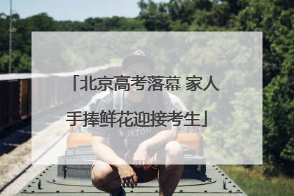 北京高考落幕 家人手捧鲜花迎接考生