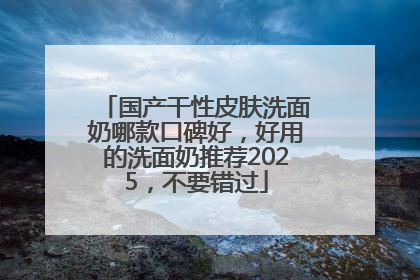 国产干性皮肤洗面奶哪款口碑好，好用的洗面奶推荐2025，不要错过