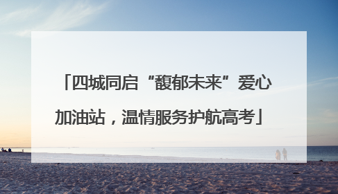 四城同启“馥郁未来”爱心加油站，温情服务护航高考