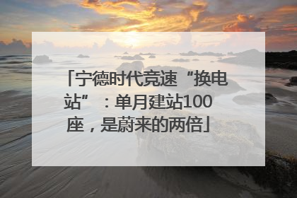 宁德时代竞速“换电站”：单月建站100座，是蔚来的两倍