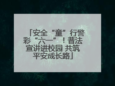 安全“童”行警彩“六一”！普法宣讲进校园 共筑平安成长路