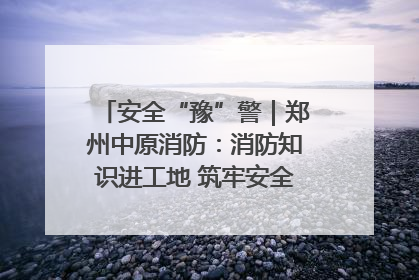 安全“豫”警｜郑州中原消防：消防知识进工地 筑牢安全“防火墙”