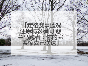 定格赛事盛况 还原精彩瞬间 @兰马跑者：你的完赛惊喜已送达