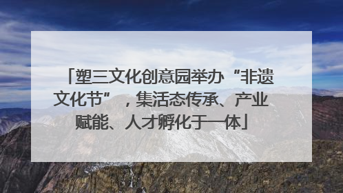 塑三文化创意园举办“非遗文化节”，集活态传承、产业赋能、人才孵化于一体