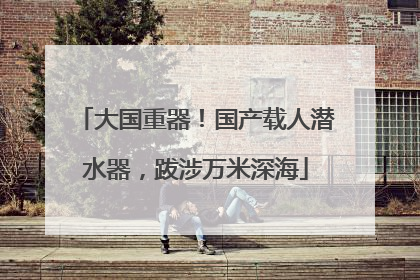 大国重器！国产载人潜水器，跋涉万米深海