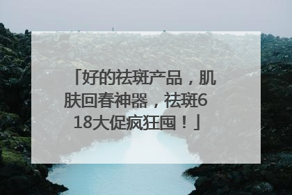 好的祛斑产品，肌肤回春神器，祛斑618大促疯狂囤！