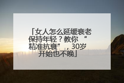 女人怎么延缓衰老保持年轻？教你 “精准抗衰”，30岁开始也不晚