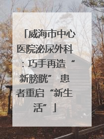 威海市中心医院泌尿外科：巧手再造“新膀胱” 患者重启“新生活”