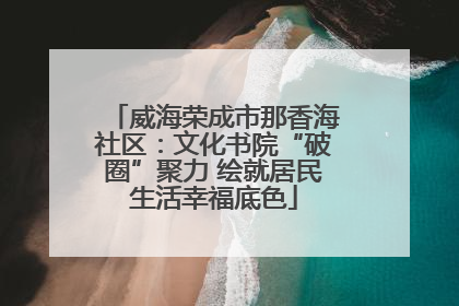 威海荣成市那香海社区：文化书院“破圈”聚力 绘就居民生活幸福底色