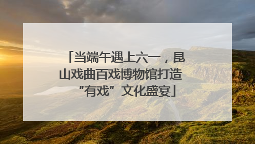 当端午遇上六一，昆山戏曲百戏博物馆打造“有戏”文化盛宴