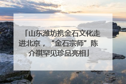 山东潍坊携金石文化走进北京，“金石宗师”陈介祺罕见珍品亮相