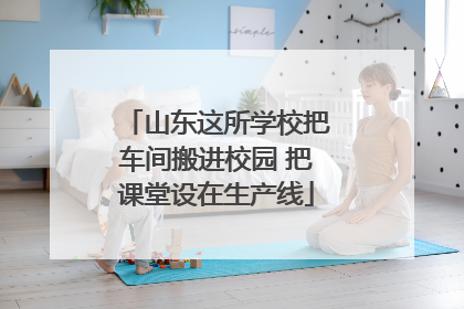 山东这所学校把车间搬进校园 把课堂设在生产线