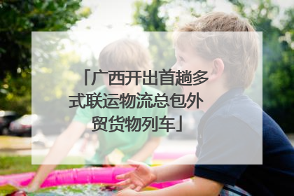 广西开出首趟多式联运物流总包外贸货物列车