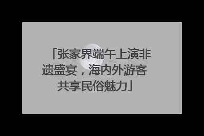 张家界端午上演非遗盛宴，海内外游客共享民俗魅力