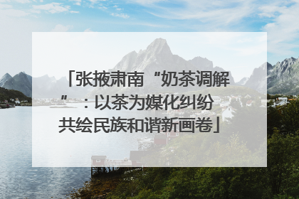 张掖肃南“奶茶调解”：以茶为媒化纠纷 共绘民族和谐新画卷