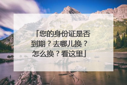您的身份证是否到期？去哪儿换？怎么换？看这里