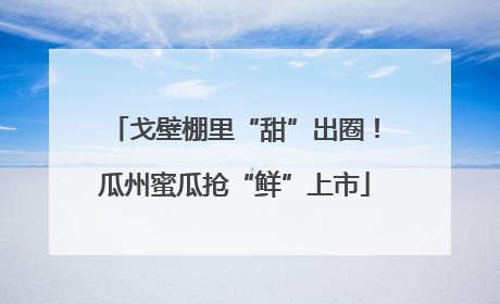 戈壁棚里“甜”出圈！瓜州蜜瓜抢“鲜”上市