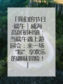我们的节日·端午｜威海高区初村镇：当端午遇上游园会：来一场“粽”享欢乐的趣味冒险！
