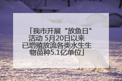我市开展“放鱼日”活动 5月20日以来已增殖放流各类水生生物苗种5.1亿单位