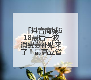 抖音商城618最后一波消费券补贴来了！最高立省1105元