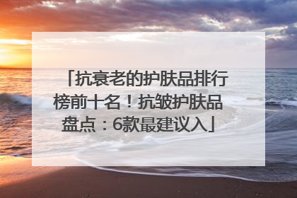 抗衰老的护肤品排行榜前十名！抗皱护肤品盘点：6款最建议入