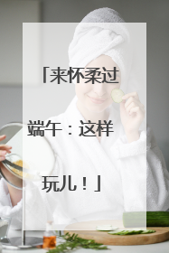 来怀柔过端午：这样玩儿！