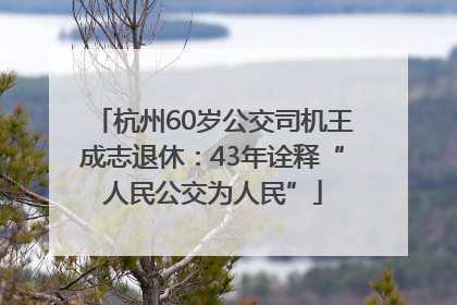 杭州60岁公交司机王成志退休：43年诠释“人民公交为人民”