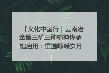 文化中国行｜云南冶金第三矿三种精神传承馆启用：重温峥嵘岁月 细品冶金魅力