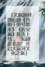 文旅题材微短剧《舟楫千里号歌来》《祈安澜》接连上线，“短剧游北京”开启大运河文化之旅