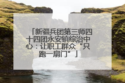 新疆兵团第三师四十四团永安镇综治中心：让职工群众“只跑一扇门”