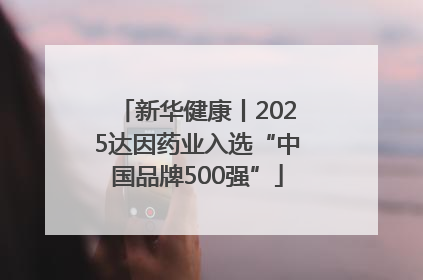 新华健康丨2025达因药业入选“中国品牌500强”