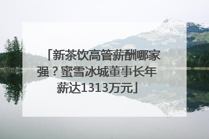 新茶饮高管薪酬哪家强？蜜雪冰城董事长年薪达1313万元