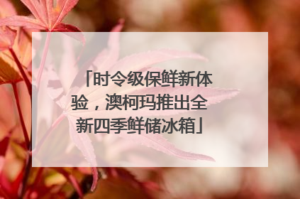 时令级保鲜新体验，澳柯玛推出全新四季鲜储冰箱