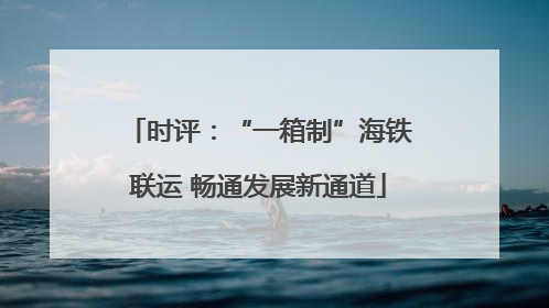时评：“一箱制”海铁联运 畅通发展新通道