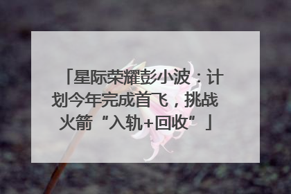星际荣耀彭小波：计划今年完成首飞，挑战火箭“入轨+回收”