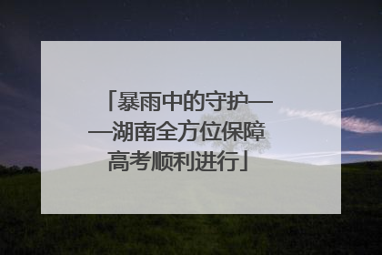 暴雨中的守护——湖南全方位保障高考顺利进行