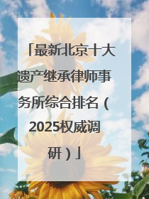 最新北京十大遗产继承律师事务所综合排名（2025权威调研）