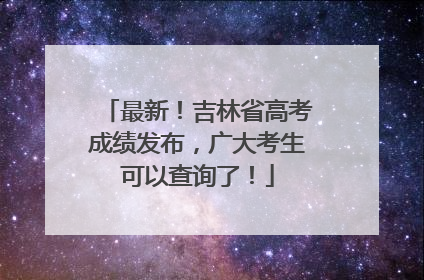最新！吉林省高考成绩发布，广大考生可以查询了！