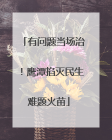 有问题当场治！鹰潭掐灭民生难题火苗