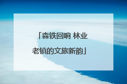 森铁回响 林业老镇的文旅新韵