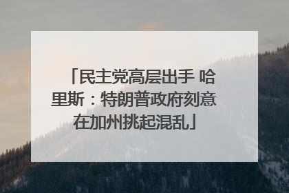 民主党高层出手 哈里斯：特朗普政府刻意在加州挑起混乱
