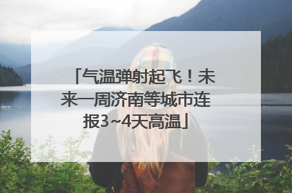 气温弹射起飞！未来一周济南等城市连报3~4天高温