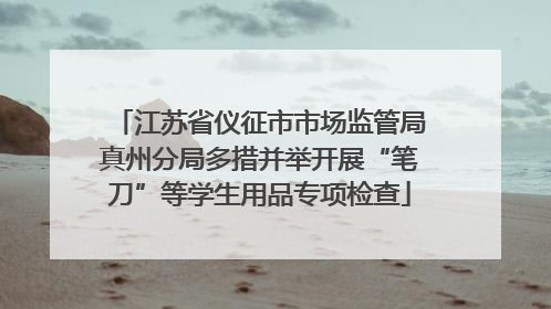 江苏省仪征市市场监管局真州分局多措并举开展“笔刀”等学生用品专项检查