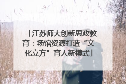江苏师大创新思政教育：场馆资源打造“文化立方”育人新模式