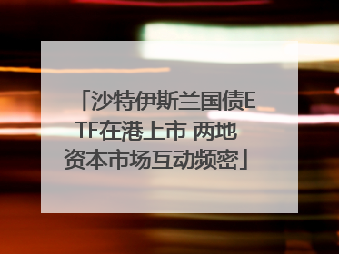 沙特伊斯兰国债ETF在港上市 两地资本市场互动频密