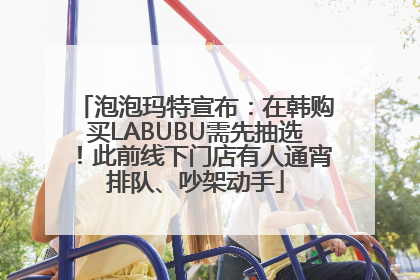 泡泡玛特宣布：在韩购买LABUBU需先抽选！此前线下门店有人通宵排队、吵架动手