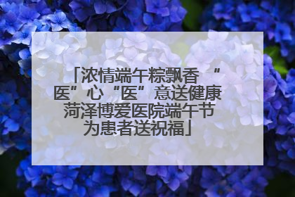 浓情端午粽飘香 “医”心“医”意送健康 菏泽博爱医院端午节为患者送祝福